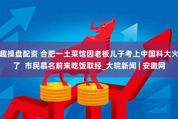 趣操盘配资 合肥一土菜馆因老板儿子考上中国科大火了  市民慕名前来吃饭取经_大皖新闻 | 安徽网