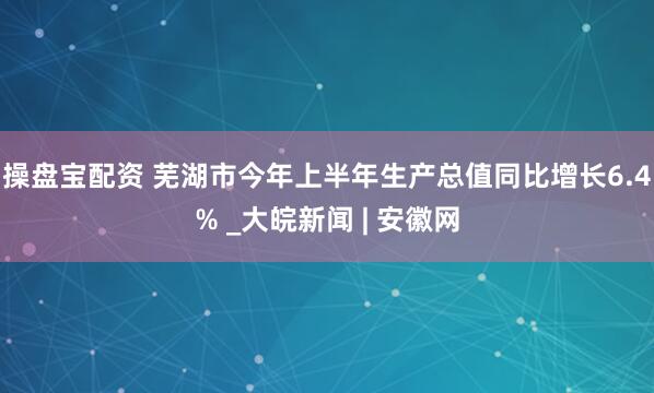 操盘宝配资 芜湖市今年上半年生产总值同比增长6.4% _大皖新闻 | 安徽网