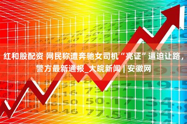 红和股配资 网民称遭奔驰女司机“亮证”逼迫让路，警方最新通报_大皖新闻 | 安徽网