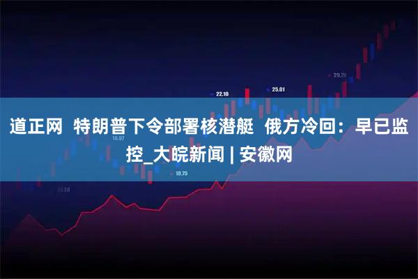 道正网  特朗普下令部署核潜艇  俄方冷回：早已监控_大皖新闻 | 安徽网