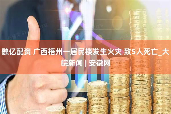 融亿配资 广西梧州一居民楼发生火灾 致5人死亡_大皖新闻 | 安徽网