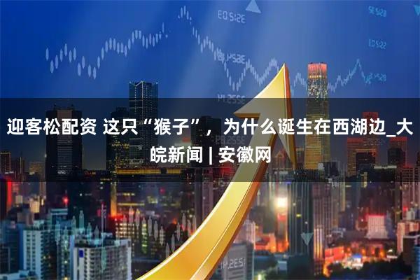 迎客松配资 这只“猴子”，为什么诞生在西湖边_大皖新闻 | 安徽网