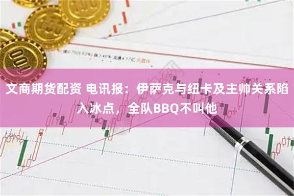 文商期货配资 电讯报：伊萨克与纽卡及主帅关系陷入冰点，全队BBQ不叫他