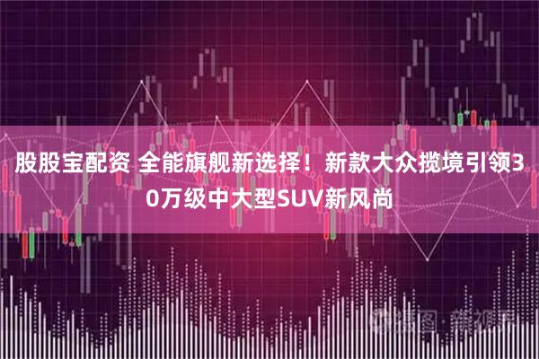 股股宝配资 全能旗舰新选择！新款大众揽境引领30万级中大型SUV新风尚