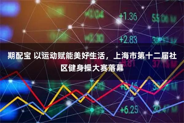 期配宝 以运动赋能美好生活，上海市第十二届社区健身操大赛落幕