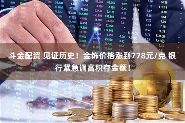 斗金配资 见证历史！金饰价格涨到778元/克 银行紧急调高积存金额！