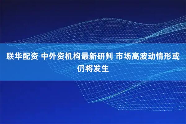 联华配资 中外资机构最新研判 市场高波动情形或仍将发生