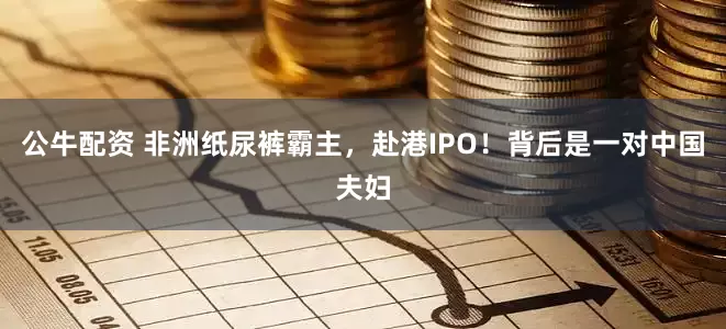 公牛配资 非洲纸尿裤霸主，赴港IPO！背后是一对中国夫妇