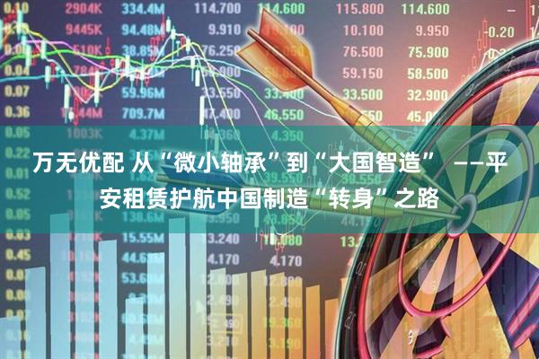 万无优配 从“微小轴承”到“大国智造”  ——平安租赁护航中国制造“转身”之路