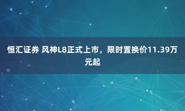 恒汇证券 风神L8正式上市，限时置换价11.39万元起