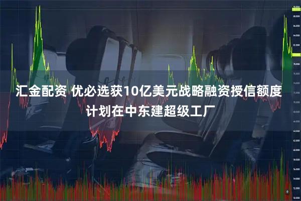 汇金配资 优必选获10亿美元战略融资授信额度 计划在中东建超级工厂