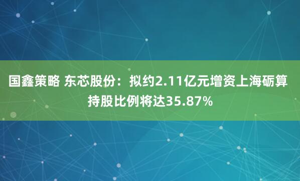 国鑫策略 东芯股份：拟约2.11亿元增资上海砺算 持股比例将达35.87%