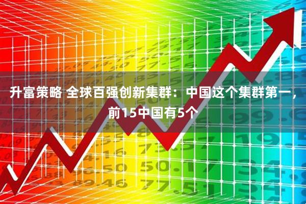 升富策略 全球百强创新集群：中国这个集群第一，前15中国有5个