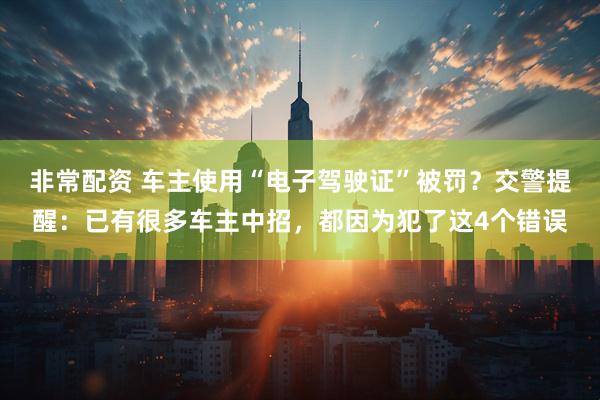 非常配资 车主使用“电子驾驶证”被罚？交警提醒：已有很多车主中招，都因为犯了这4个错误