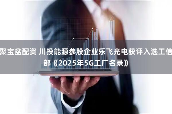 聚宝盆配资 川投能源参股企业乐飞光电获评入选工信部《2025年5G工厂名录》
