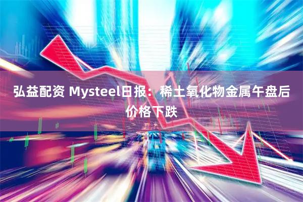 弘益配资 Mysteel日报：稀土氧化物金属午盘后价格下跌