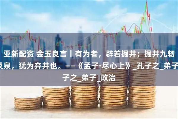 亚新配资 金玉良言丨有为者，辟若掘井；掘井九轫而不及泉，犹为弃井也。——《孟子·尽心上》_孔子之_弟子_政治