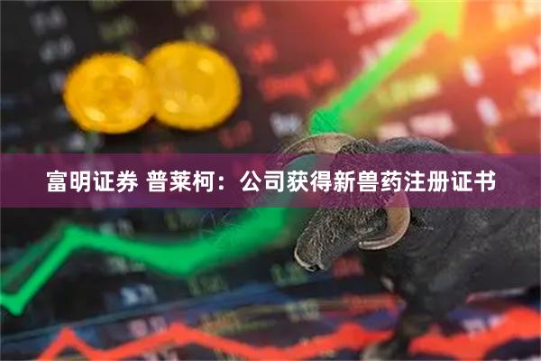 富明证券 普莱柯：公司获得新兽药注册证书