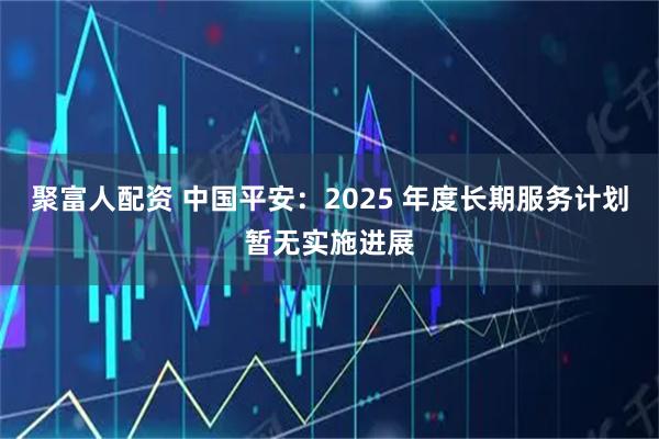 聚富人配资 中国平安：2025 年度长期服务计划暂无实施进展