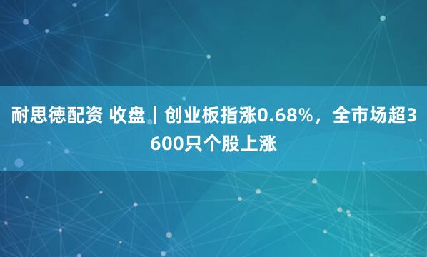 耐思徳配资 收盘｜创业板指涨0.68%，全市场超3600只个股上涨