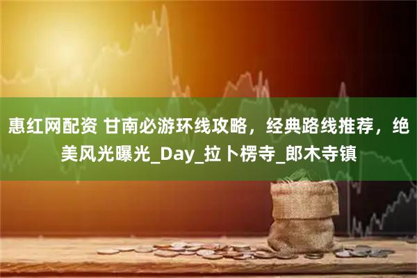 惠红网配资 甘南必游环线攻略，经典路线推荐，绝美风光曝光_Day_拉卜楞寺_郎木寺镇