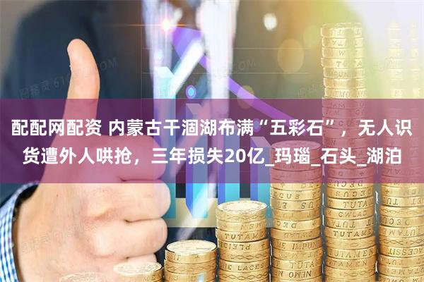 配配网配资 内蒙古干涸湖布满“五彩石”，无人识货遭外人哄抢，三年损失20亿_玛瑙_石头_湖泊