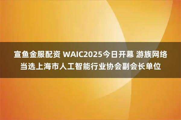 宣鱼金服配资 WAIC2025今日开幕 游族网络当选上海市人工智能行业协会副会长单位