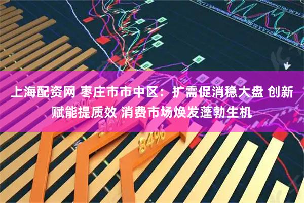 上海配资网 枣庄市市中区：扩需促消稳大盘 创新赋能提质效 消费市场焕发蓬勃生机