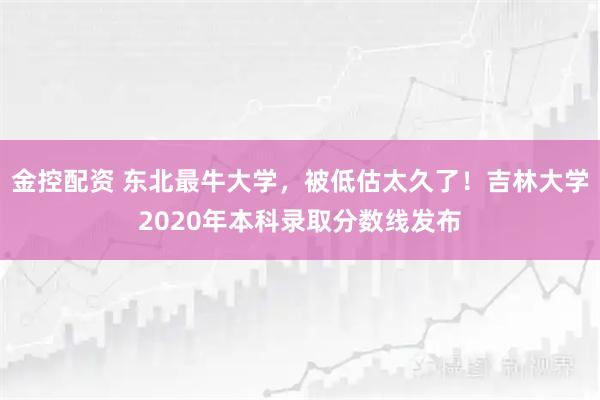 金控配资 东北最牛大学，被低估太久了！吉林大学2020年本科录取分数线发布