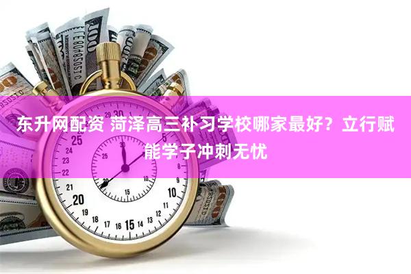 东升网配资 菏泽高三补习学校哪家最好？立行赋能学子冲刺无忧