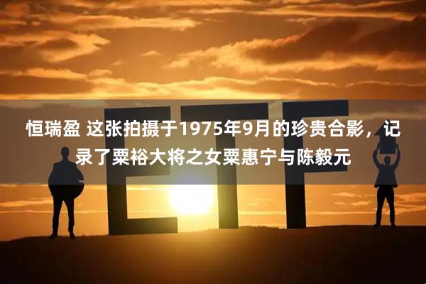 恒瑞盈 这张拍摄于1975年9月的珍贵合影，记录了粟裕大将之女粟惠宁与陈毅元