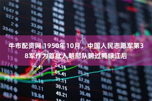 牛市配资网 1950年10月，中国人民志愿军第38军作为首批入朝部队跨过鸭绿江后