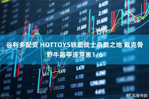 谷利多配资 HOTTOYS铁血战士杀戮之地 戴克骨野牛盔甲连芽崽1/6